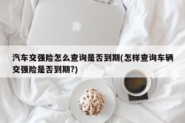 汽车交强险怎么查询是否到期(怎样查询车辆交强险是否到期?)