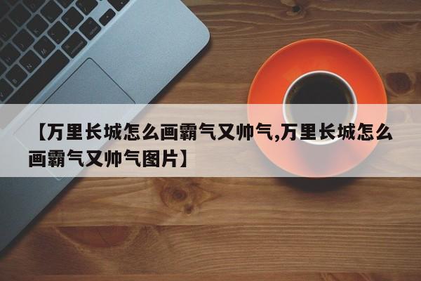 【万里长城怎么画霸气又帅气,万里长城怎么画霸气又帅气图片】