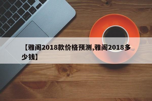 【雅阁2018款价格预测,雅阁2018多少钱】