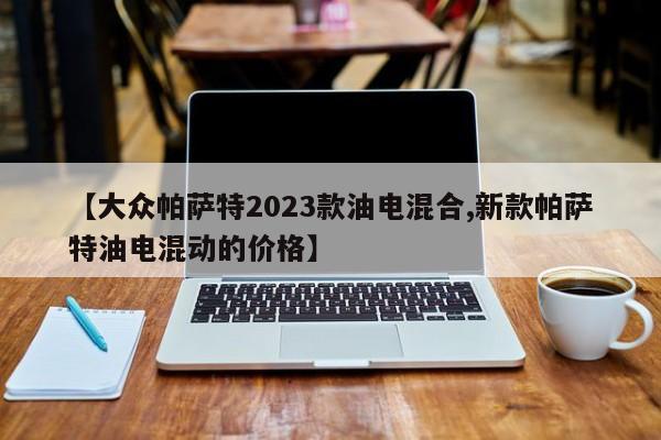 【大众帕萨特2023款油电混合,新款帕萨特油电混动的价格】