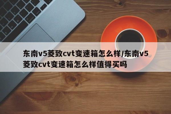 东南v5菱致cvt变速箱怎么样/东南v5菱致cvt变速箱怎么样值得买吗