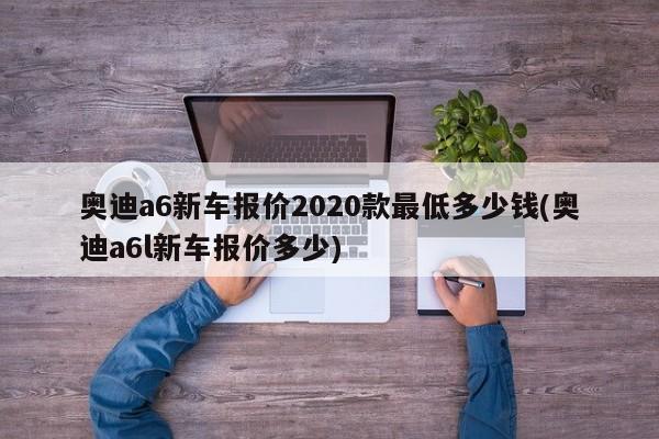 奥迪a6新车报价2020款最低多少钱(奥迪a6l新车报价多少)