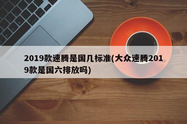 2019款速腾是国几标准(大众速腾2019款是国六排放吗)