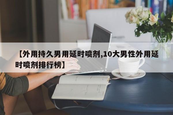 【外用持久男用延时喷剂,10大男性外用延时喷剂排行榜】