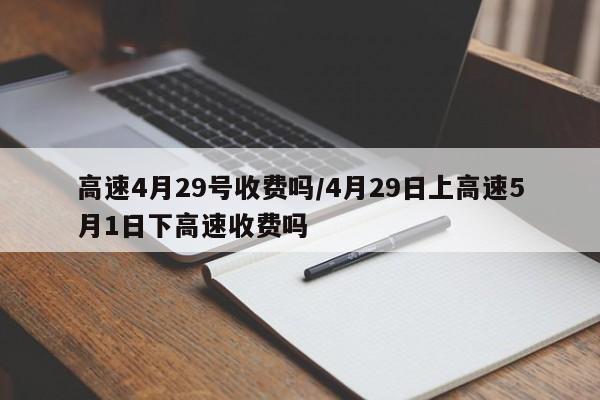高速4月29号收费吗/4月29日上高速5月1日下高速收费吗