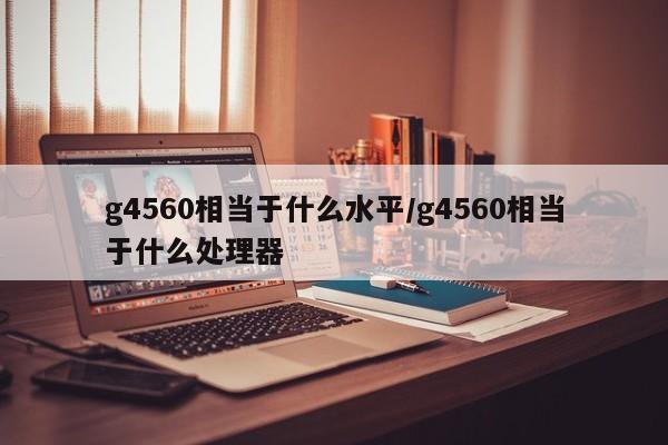 g4560相当于什么水平/g4560相当于什么处理器