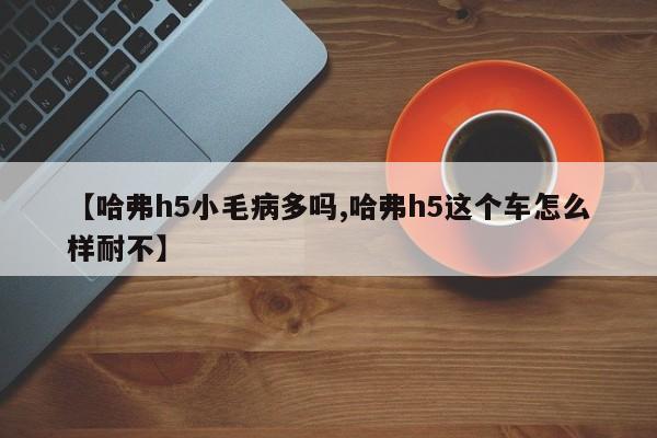 【哈弗h5小毛病多吗,哈弗h5这个车怎么样耐不】